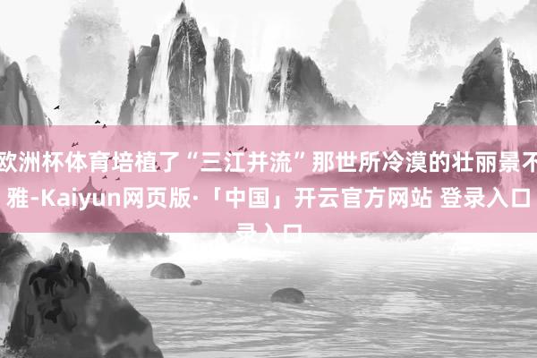 欧洲杯体育培植了“三江并流”那世所冷漠的壮丽景不雅-Kaiyun网页版·「中国」开云官方网站 登录入口