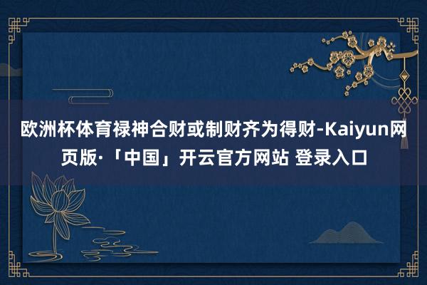 欧洲杯体育禄神合财或制财齐为得财-Kaiyun网页版·「中国」开云官方网站 登录入口